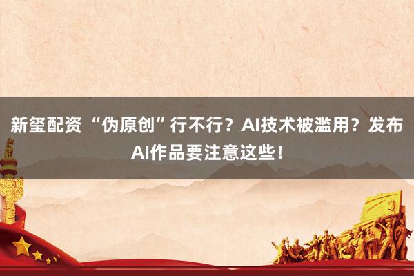 新玺配资 “伪原创”行不行？AI技术被滥用？发布AI作品要注意这些！