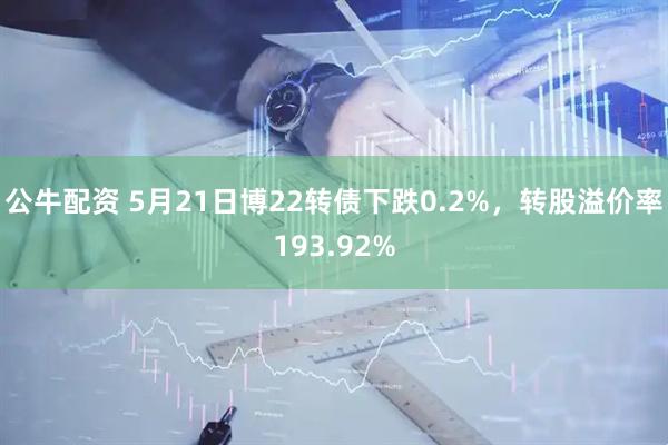 公牛配资 5月21日博22转债下跌0.2%，转股溢价率193.92%