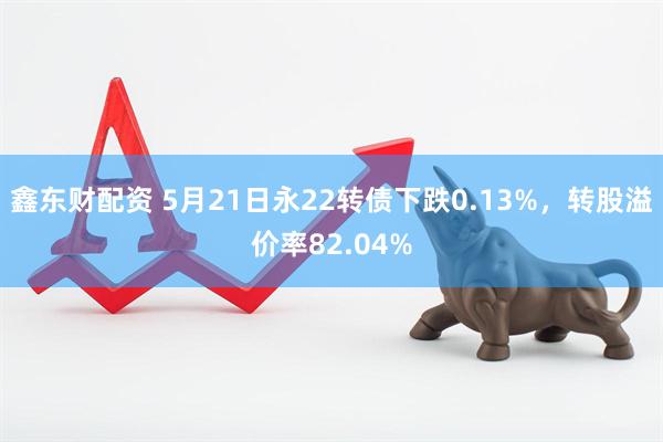 鑫东财配资 5月21日永22转债下跌0.13%，转股溢价率82.04%
