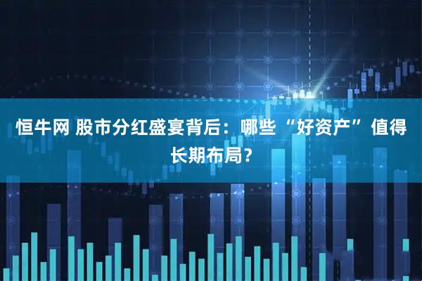 恒牛网 股市分红盛宴背后：哪些 “好资产” 值得长期布局？