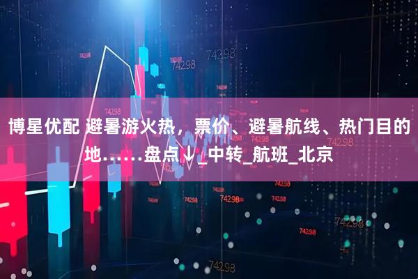 博星优配 避暑游火热，票价、避暑航线、热门目的地……盘点↓_中转_航班_北京