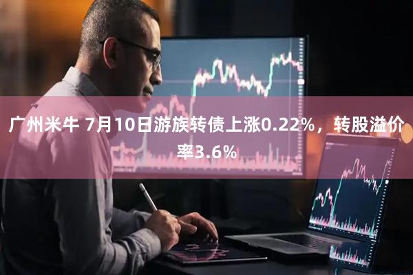 广州米牛 7月10日游族转债上涨0.22%，转股溢价率3.6%
