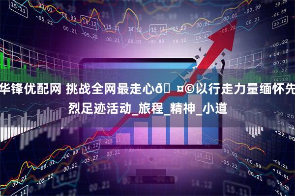 华锋优配网 挑战全网最走心🤩以行走力量缅怀先烈足迹活动_旅程_精神_小道