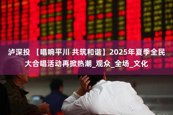 泸深投 【唱响平川 共筑和谐】2025年夏季全民大合唱活动再掀热潮_观众_全场_文化