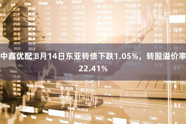 中鑫优配 8月14日东亚转债下跌1.05%，转股溢价率22.41%