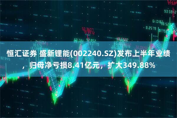 恒汇证券 盛新锂能(002240.SZ)发布上半年业绩，归母净亏损8.41亿元，扩大349.88%