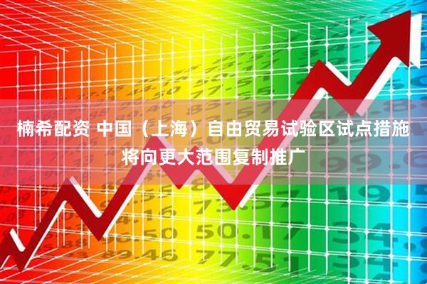 楠希配资 中国（上海）自由贸易试验区试点措施将向更大范围复制推广