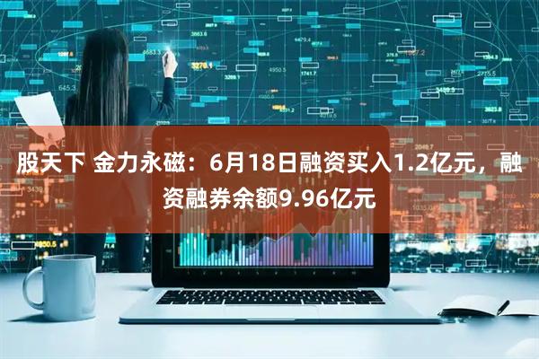 股天下 金力永磁：6月18日融资买入1.2亿元，融资融券余额9.96亿元